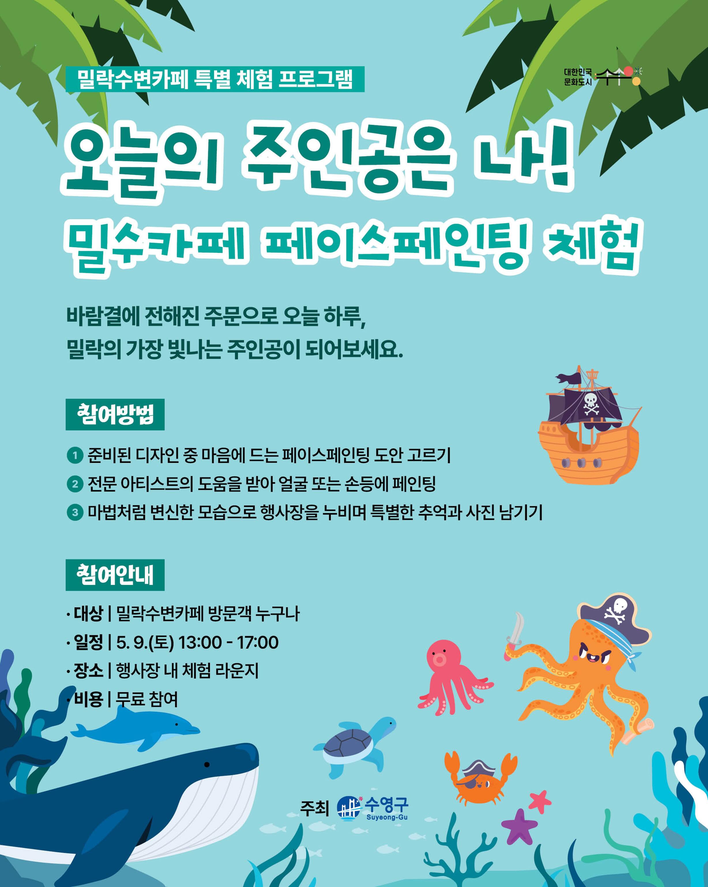 밀락수변카페 특별 체험 프로그램
오늘의 주인공은 나!
밀수카페 페이스페인팅 체험

신비로운 바다 마녀의 주문으로 짜잔!👐
 귀여운 바다 생물이나 꼬마 해적으로 변신하고 축제의 주인공이 되어보세요🪼

[참여 방법]
1️⃣ 준비된 디자인 중 마음에 드는 페이스페인팅 도안 고르기

2️⃣ 전문 아티스트의 도움을 받아 얼굴 또는 손등에 페인팅

3️⃣ 마법처럼 변신한 모습으로 행사장을 누비며 특별한 추억과 사진 남기기📸

[참여 안내]
▫️ 대상 | 밀락수변카페 방문객 누구나
▫️ 일정 | 5. 9.(토) 13:00 - 17:00
▫️ 장소 | 행사장 내 체험 라운지
▫️ 비용 | 무료 참여

[안내 사항]
· 본 체험은 더 많은 분들의 참여를 위해 1인 1회(1도안)로 제한됩니다.
· 일일 준비된 물감 및 재료 소진 시, 해당 일자의 프로그램은 조기 마감될 수 있습니다.
· 피부가 예민하거나 관련 알레르기가 있으신 분은 안전을 위해 참여 전 미리 말씀해 주시기 바랍니다.
· 현장 대기 인원이 많을 경우, 원활한 진행을 위해 스태프의 안내에 적극적인 협조 부탁드립니다.

-
2026 밀락문화캠핑
밀(락)수(변)카페
- 밀링호: 잃어버린 감각을 찾아서

📍 운영기간 
2026.5. ~ 10.

📍 운영시간 
금 14:00 ~ 23:00 
토 11:00 ~ 23:00 
일 11:00 ~ 19:00 

📍 운영장소 
민락수변공원일원 (1~4Gate 산책로 일원)