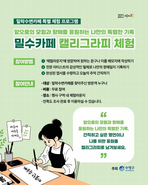 ✍️🌿 밀수카페 캘리그라피 체험

오늘의 감정과 추억을
캘리그라피로 담아가는 특별한 시간 🌊

친구와 함께, 가족과 함께
밀락수변카페에서 감성 가득한 하루를 즐겨보세요 💚

[참여방법]
1️⃣ ‘체험라운지’에 방문하여 원하는 문구나 이름 메모지에 작성하기

2️⃣ 전문 아티스트의 감성적인 필체로 나만의 항해일지 기록하기

3️⃣ 완성된 엽서를 수령하고 오늘의 추억 간직하기

[참여안내]
▫️대상 : 밀락수변카페를 찾아주신 방문객 누구나 
▫️비용 : 무료 참여
▫️ 장소 : 행사 구역 내 체험라운지
▫️만족도 조사 완료 후 이용하실 수 있습니다.

[안내사항]
· 본 체험은 더 많은 분들의 참여를 위해 1인 1회로 제한됩니다.
· 엽서 수령 직후 잉크가 번질 수 있으므로 완전히 마를 때까지 주의해 주시기 바랍니다.
· 일일 준비된 재료 소진 시, 해당 일자의 프로그램은 조기 마감될 수 있습니다.
· 행사의 홍보 및 기록을 위한 사진 촬영이 진행될 수 있습니다. (촬영 동의 안내)
· 현장 대기 인원이 많을 경우, 원활한 진행을 위해 스태프의 안내에 적극적인 협조 부탁드립니다.

-

2026 밀락문화캠핑
밀(락)수(변)카페
- 밀링호: 잃어버린 감각을 찾아서

📍 운영기간 
2026.5. ~ 10.

📍 운영시간 
금 14:00 ~ 23:00 
토 11:00 ~ 23:00 
일 11:00 ~ 19:00 

📍 운영장소 
민락수변공원일원 (1~4Gate 산책로 일원)