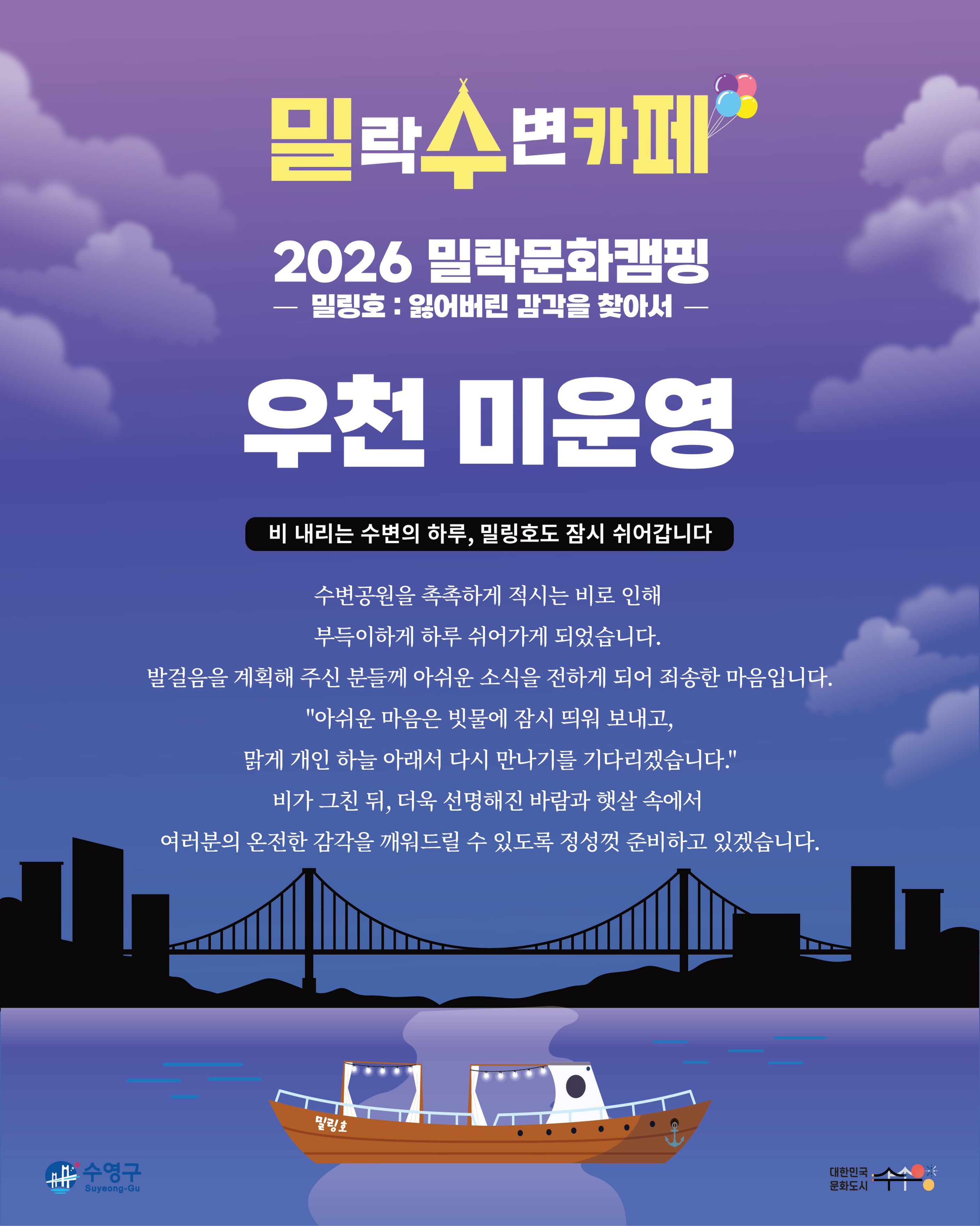 안녕하세요.
금일(8/16) 예정되어 있던 밀(락)수(변)카페 운영이 우천 및 기상 악화로 인해 취소되었음을 안내드립니다.
📌 상세 안내
• 해당 일자 : 8월 16일(일)
• 운영 안내 : 금일 운영 취소
• 사유 : 우천 및 기상 악화
기다려주신 분들께 아쉬운 소식을 전하게 되어 죄송합니다.
보다 안전한 운영을 위해 최선을 다하겠습니다.
감사합니다.
2026 밀락문화캠핑
밀(락)수(변)카페
* 밀링호: 잃어버린 감각을 찾아서
📍 운영기간
2026. 5. ~ 10.
📍 운영시간
금 14:00 ~ 23:00
토 11:00 ~ 23:00
일 11:00 ~ 19:00
📍 운영장소
민락수변공원 일원 (1~4Gate 산책로 일원)