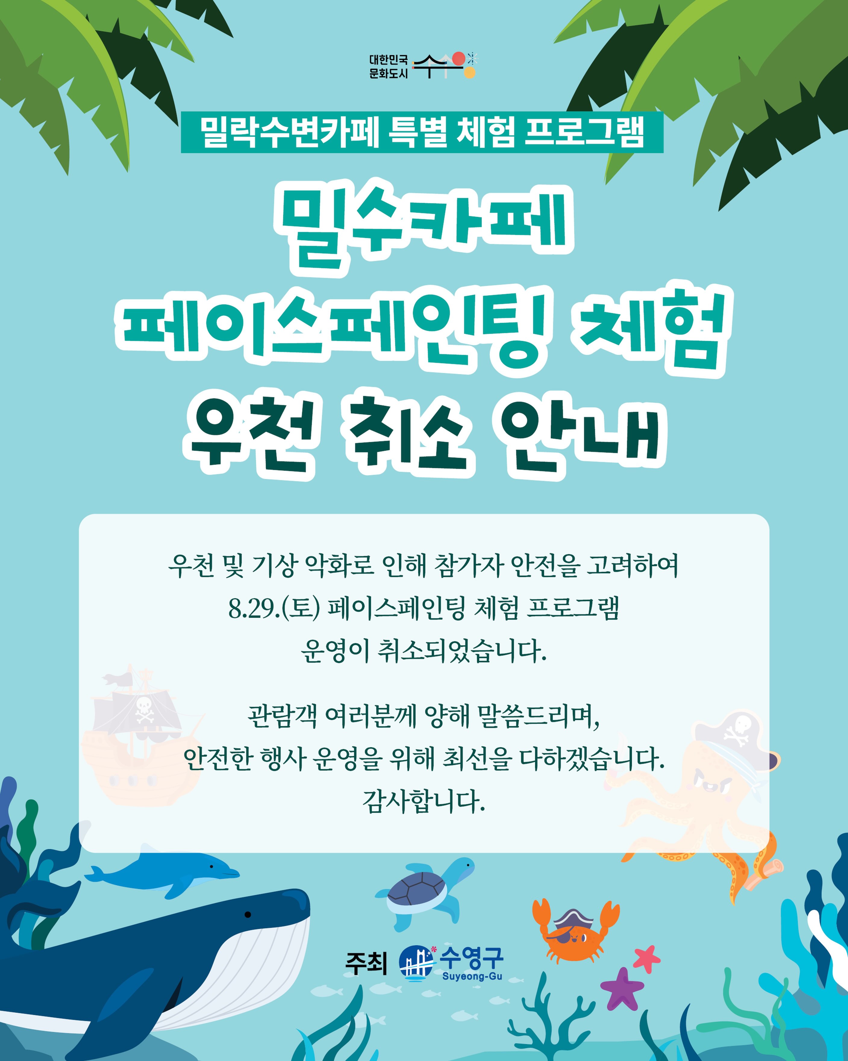 안녕하세요.
이번 주 토요일(8/29) 예정되어 있던 페이스페인팅 체험프로그램이 우천 및 기상 악화 예보에 따라 부득이하게 취소되었음을 안내드립니다.
📌 상세 안내
• 해당 일자 : 8월 29일(토)
• 취소 프로그램 : 페이스페인팅 체험프로그램
• 취소 사유 : 우천 및 기상 악화 예보에 따른 안전상의 이유
기다려주신 분들께 아쉬움을 드리게 되어 죄송합니다.
페이스페인팅 체험은 다시 진행될 예정이오니 많은 관심과 기대 부탁드립니다. 관련 일정은 추후 별도로 공식 홈페이지 및 sns를 통해 안내드리겠습니다.
행사장을 방문해 주시는 분들께서는 오시는 길 빗길 안전에 각별히 유의해 주시기 바라며, 앞으로도 더욱 안전하고 즐거운 밀수카페로 찾아뵙겠습니다.
감사합니다.
-
2026 밀락문화캠핑
밀(락)수(변)카페
- 밀링호: 잃어버린 감각을 찾아서
📍 운영기간
2026.5. ~ 10.
📍 운영시간
금 14:00 ~ 23:00
토 11:00 ~ 23:00
일 11:00 ~ 19:00
📍 운영장소
민락수변공원일원 (1~4Gate 산책로 일원)