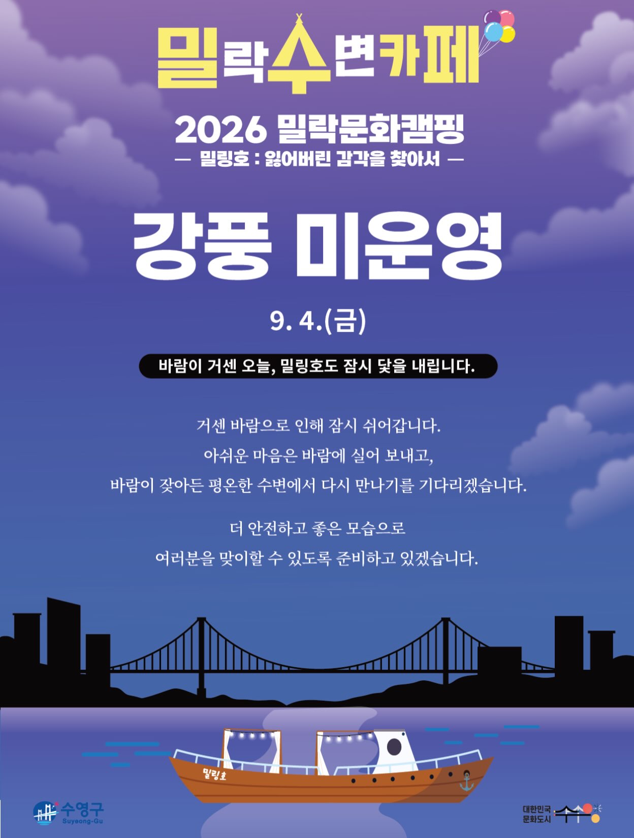 안녕하세요.
금일(9/4) 예정되어 있던 밀(락)수(변)카페 운영이 강풍 및 기상 악화로 인해 취소되었음을 안내드립니다.
📌 상세 안내
• 해당 일자 : 9월 4일(금)
• 운영 안내 : 금일 운영 취소
• 사유 : 강풍 및 기상 악화
기다려주신 분들께 아쉬운 소식을 전하게 되어 죄송합니다.
보다 안전한 운영을 위해 최선을 다하겠습니다.
감사합니다.
2026 밀락문화캠핑
밀(락)수(변)카페
* 밀링호: 잃어버린 감각을 찾아서
📍 운영기간
2026. 5. ~ 10.
📍 운영시간
금 14:00 ~ 23:00
토 11:00 ~ 23:00
일 11:00 ~ 19:00
📍 운영장소
민락수변공원 일원 (1~4Gate 산책로 일원)