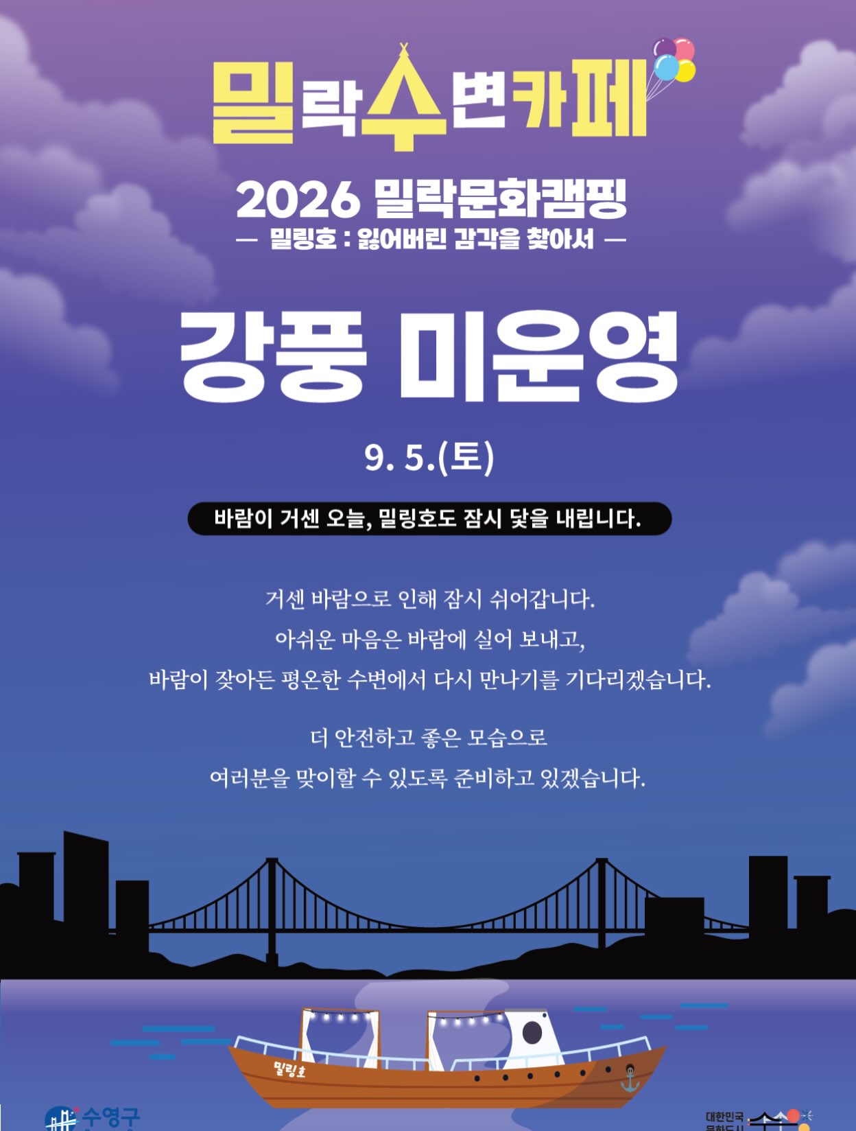 안녕하세요.
금일(9/5) 예정되어 있던 밀(락)수(변)카페 운영이 강풍 및 기상 악화로 인해 취소되었음을 안내드립니다.
📌 상세 안내
• 해당 일자 : 9월 5일(토)
• 운영 안내 : 금일 운영 취소
• 사유 : 강풍 및 기상 악화
기다려주신 분들께 아쉬운 소식을 전하게 되어 죄송합니다.
보다 안전한 운영을 위해 최선을 다하겠습니다.
감사합니다.
2026 밀락문화캠핑
밀(락)수(변)카페
* 밀링호: 잃어버린 감각을 찾아서
📍 운영기간
2026. 5. ~ 10.
📍 운영시간
금 14:00 ~ 23:00
토 11:00 ~ 23:00
일 11:00 ~ 19:00
📍 운영장소
민락수변공원 일원 (1~4Gate 산책로 일원)